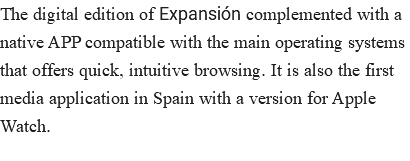 The digital edition of Expansión complemented with a native APP compatible with the main operating systems that offers quick, intuitive browsing. It is also the first media application in Spain with a version for Apple Watch.